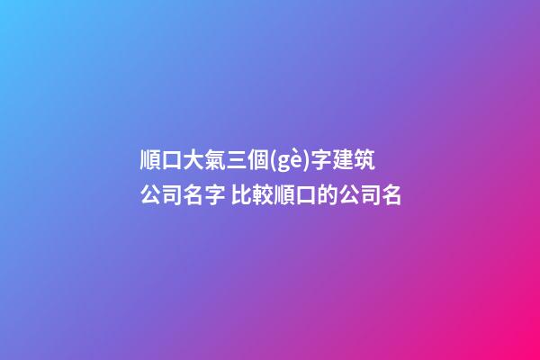 順口大氣三個(gè)字建筑公司名字 比較順口的公司名